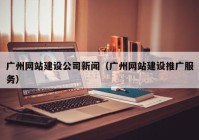 广州网站建设公司新闻（广州网站建设推广服务）