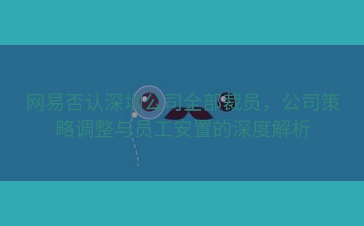 网易否认深圳公司全部裁员，公司策略调整与员工安置的深度解析