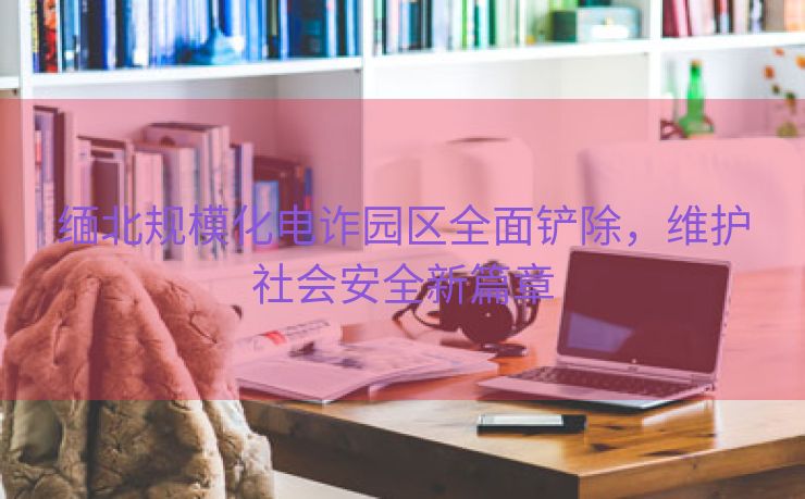 缅北规模化电诈园区全面铲除，维护社会安全新篇章